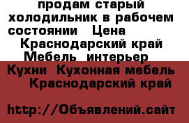 продам старый холодильник в рабочем состоянии › Цена ­ 1 000 - Краснодарский край Мебель, интерьер » Кухни. Кухонная мебель   . Краснодарский край